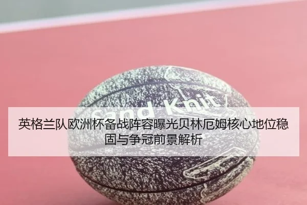 英格兰队欧洲杯备战阵容曝光贝林厄姆核心地位稳固与争冠前景解析
